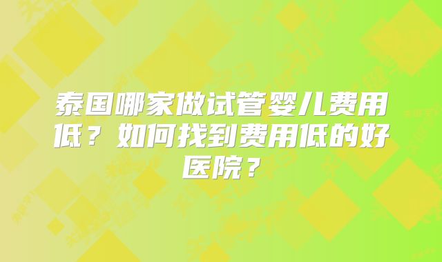 泰国哪家做试管婴儿费用低？如何找到费用低的好医院？