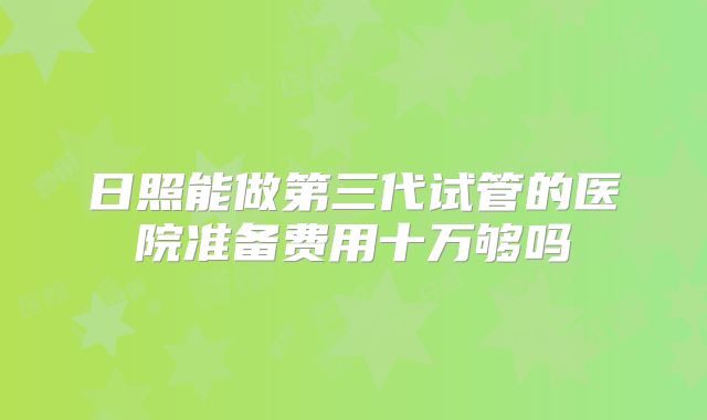 日照能做第三代试管的医院准备费用十万够吗