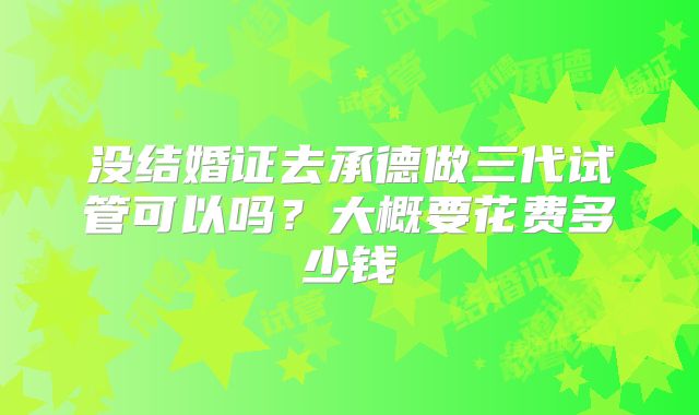 没结婚证去承德做三代试管可以吗？大概要花费多少钱