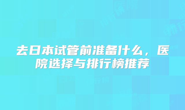 去日本试管前准备什么,医院选择与排行榜推荐