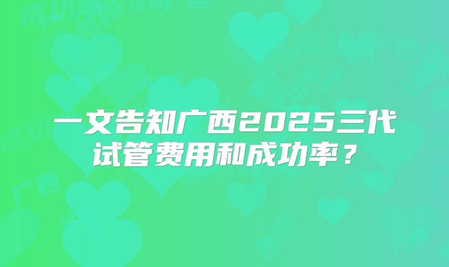 一文告知广西2025三代试管费用和成功率？