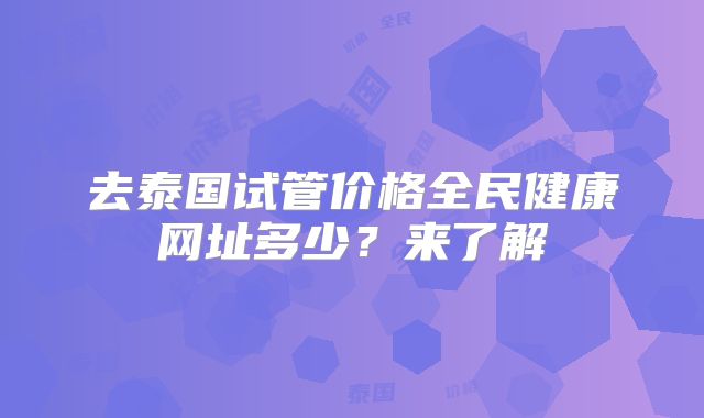 去泰国试管价格全民健康网址多少？来了解