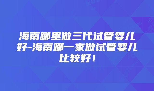 海南哪里做三代试管婴儿好-海南哪一家做试管婴儿比较好！