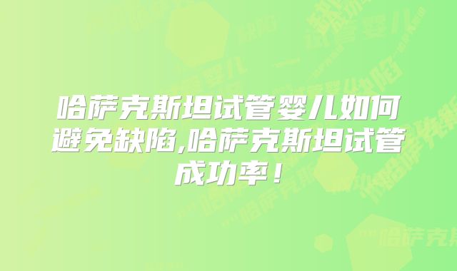 哈萨克斯坦试管婴儿如何避免缺陷,哈萨克斯坦试管成功率！
