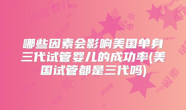 哪些因素会影响美国单身三代试管婴儿的成功率(美国试管都是三代吗)