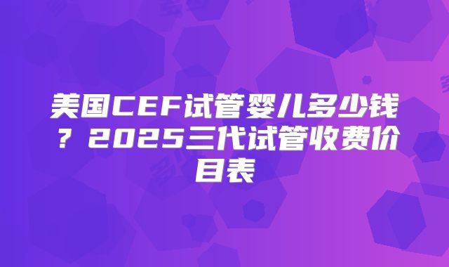 美国CEF试管婴儿多少钱？2025三代试管收费价目表