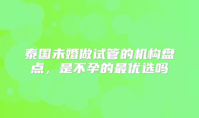 泰国未婚做试管的机构盘点，是不孕的最优选吗