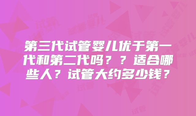 第三代试管婴儿优于第一代和第二代吗？？适合哪些人？试管大约多少钱？