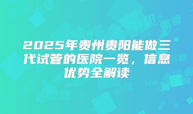2025年贵州贵阳能做三代试管的医院一览，信息优势全解读