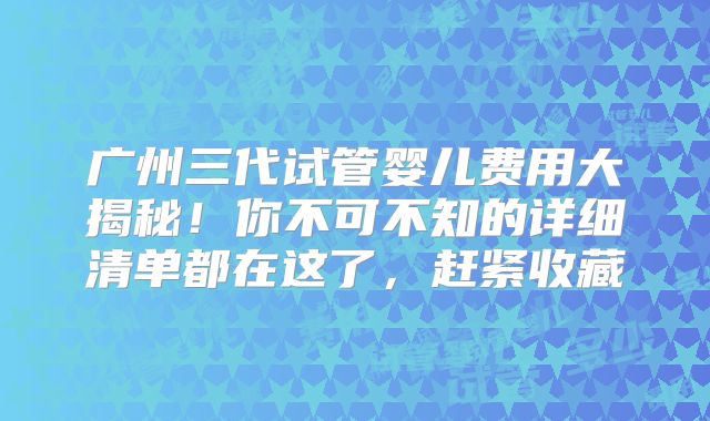 广州三代试管婴儿费用大揭秘！你不可不知的详细清单都在这了，赶紧收藏