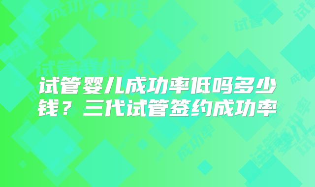 试管婴儿成功率低吗多少钱？三代试管签约成功率