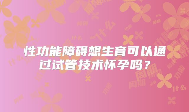 性功能障碍想生育可以通过试管技术怀孕吗？