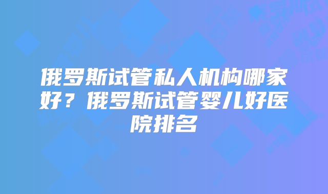 俄罗斯试管私人机构哪家好?俄罗斯试管婴儿好医院排名