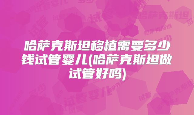 哈萨克斯坦移植需要多少钱试管婴儿(哈萨克斯坦做试管好吗)
