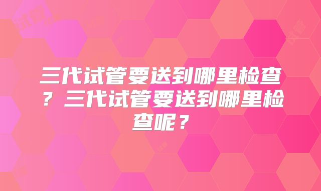 三代试管要送到哪里检查？三代试管要送到哪里检查呢？