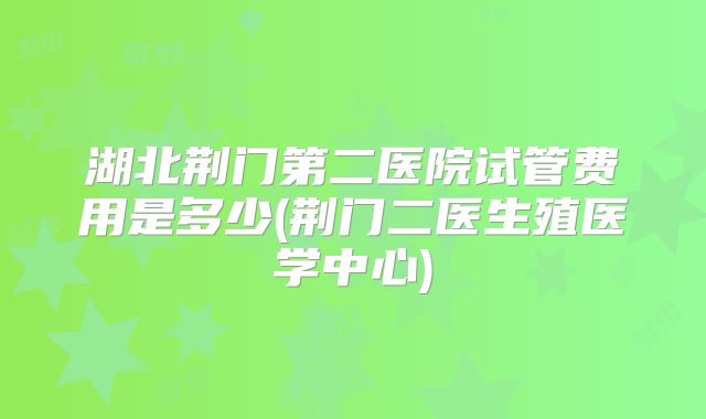 湖北荆门第二医院试管费用是多少(荆门二医生殖医学中心)