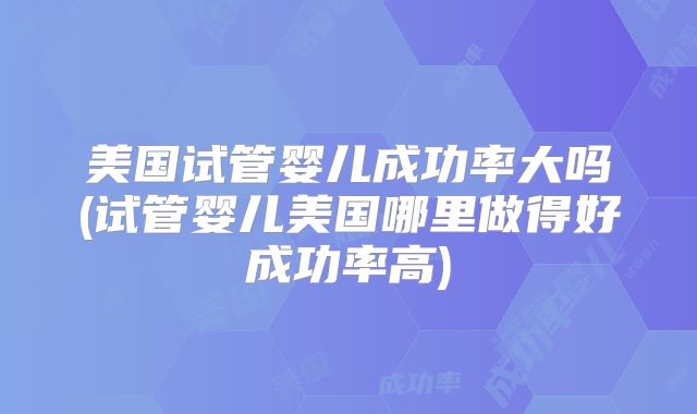 美国试管婴儿成功率大吗(试管婴儿美国哪里做得好成功率高)