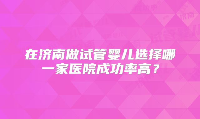 在济南做试管婴儿选择哪一家医院成功率高?