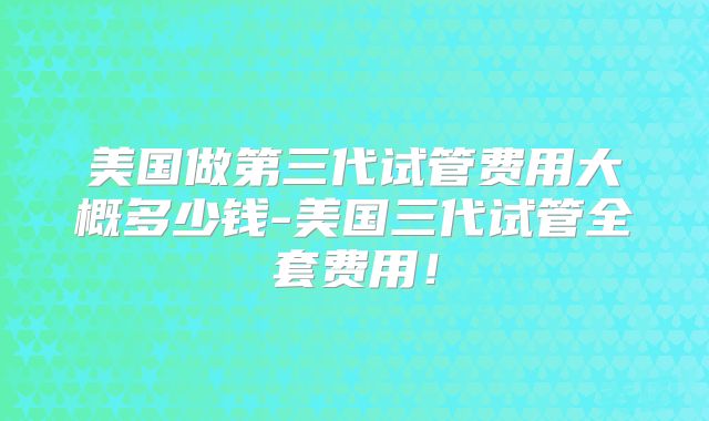 美国做第三代试管费用大概多少钱-美国三代试管全套费用！