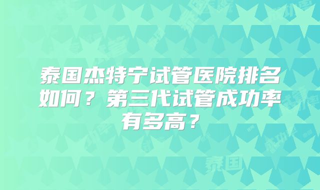 泰国杰特宁试管医院排名如何?第三代试管成功率有多高?