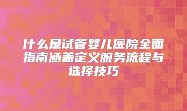 什么是试管婴儿医院全面指南涵盖定义服务流程与选择技巧