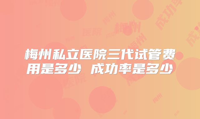 梅州私立医院三代试管费用是多少 成功率是多少