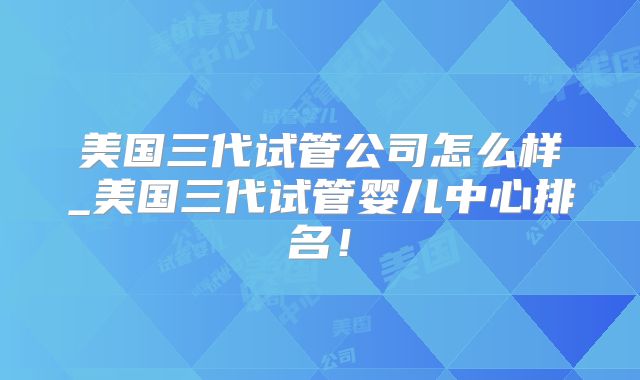 美国三代试管公司怎么样_美国三代试管婴儿中心排名！
