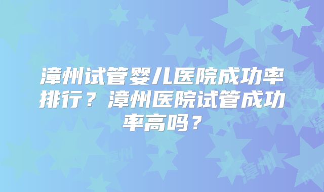 漳州试管婴儿医院成功率排行?漳州医院试管成功率高吗?