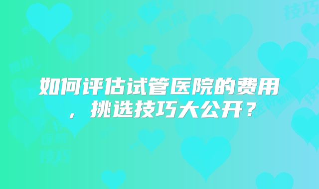 如何评估试管医院的费用，挑选技巧大公开？