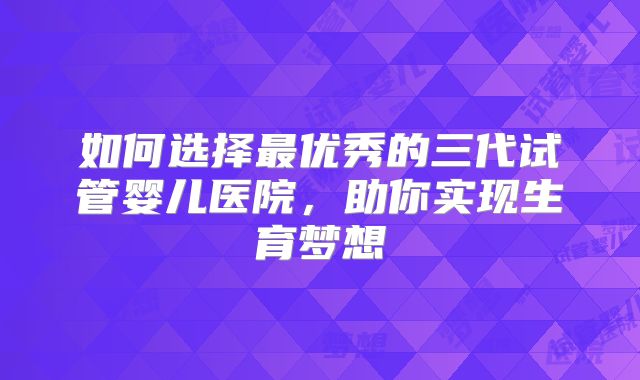如何选择最优秀的三代试管婴儿医院，助你实现生育梦想