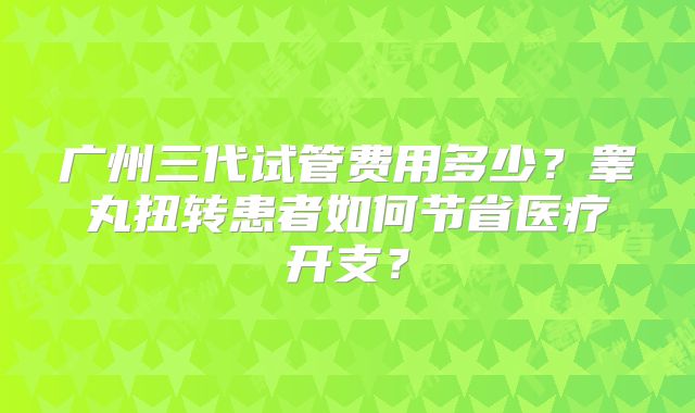 广州三代试管费用多少？睾丸扭转患者如何节省医疗开支？