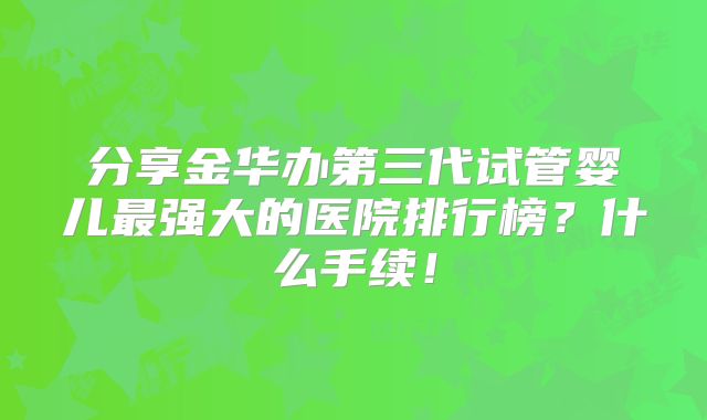 分享金华办第三代试管婴儿最强大的医院排行榜?什么手续!