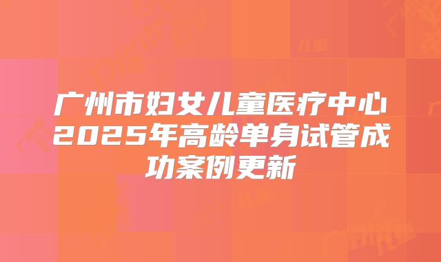 广州市妇女儿童医疗中心2025年高龄单身试管成功案例更新
