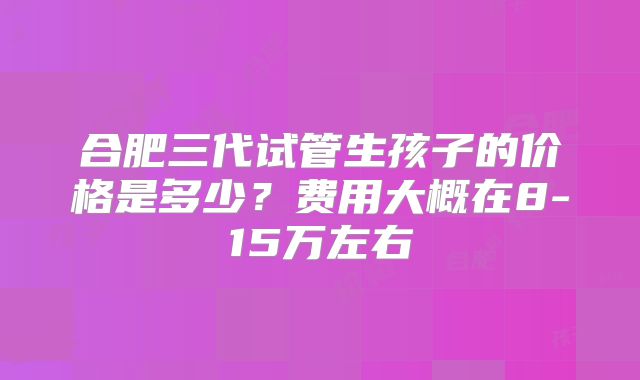 合肥三代试管生孩子的价格是多少？费用大概在8-15万左右
