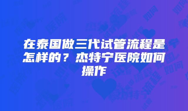 在泰国做三代试管流程是怎样的？杰特宁医院如何操作
