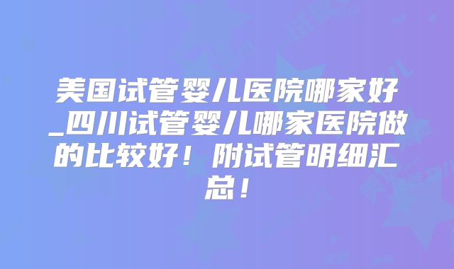 美国试管婴儿医院哪家好_四川试管婴儿哪家医院做的比较好!附试管明细汇总!