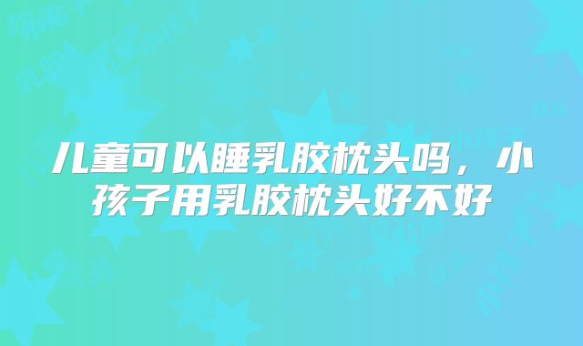 儿童可以睡乳胶枕头吗，小孩子用乳胶枕头好不好