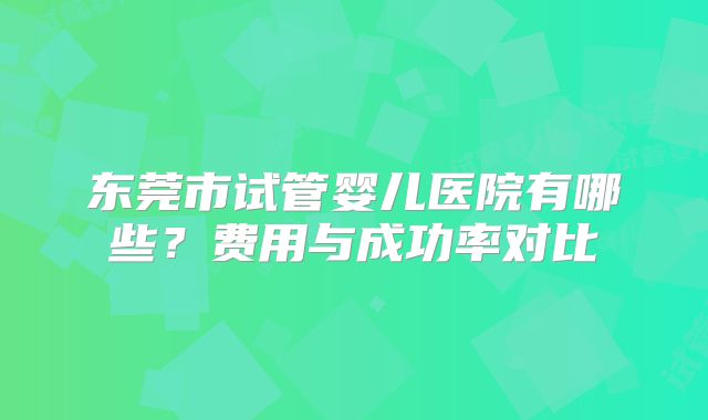 东莞市试管婴儿医院有哪些？费用与成功率对比