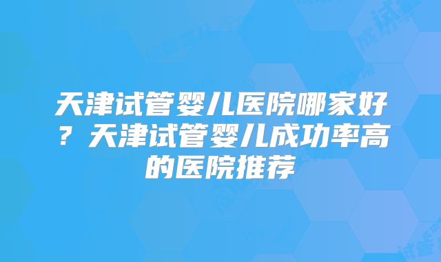天津试管婴儿医院哪家好？天津试管婴儿成功率高的医院推荐