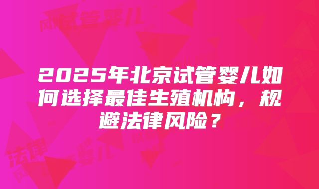2025年北京试管婴儿如何选择最佳生殖机构，规避法律风险？