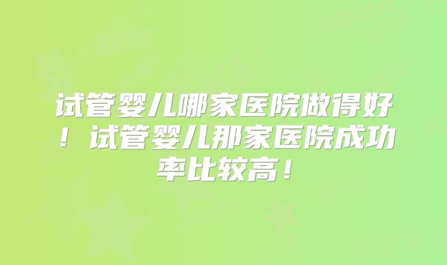 试管婴儿哪家医院做得好！试管婴儿那家医院成功率比较高！