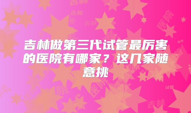 吉林做第三代试管最厉害的医院有哪家？这几家随意挑