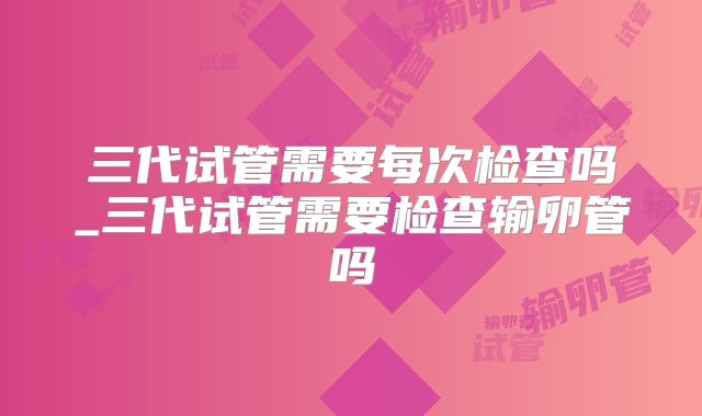 三代试管需要每次检查吗_三代试管需要检查输卵管吗