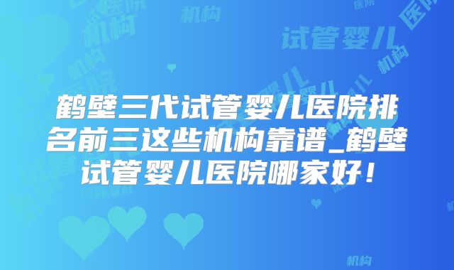 鹤壁三代试管婴儿医院排名前三这些机构靠谱_鹤壁试管婴儿医院哪家好！