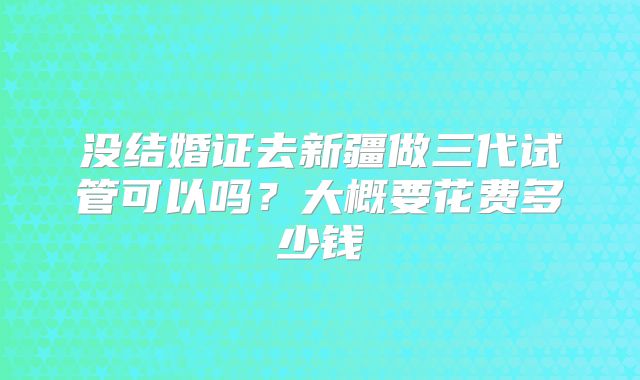 没结婚证去新疆做三代试管可以吗？大概要花费多少钱