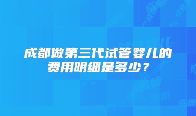成都做第三代试管婴儿的费用明细是多少？