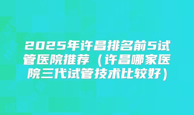 2025年许昌排名前5试管医院推荐(许昌哪家医院三代试管技术比较好)