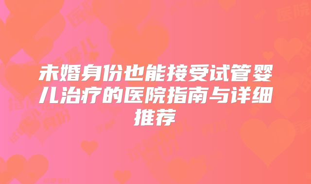 未婚身份也能接受试管婴儿治疗的医院指南与详细推荐