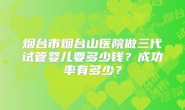 烟台市烟台山医院做三代试管婴儿要多少钱？成功率有多少？