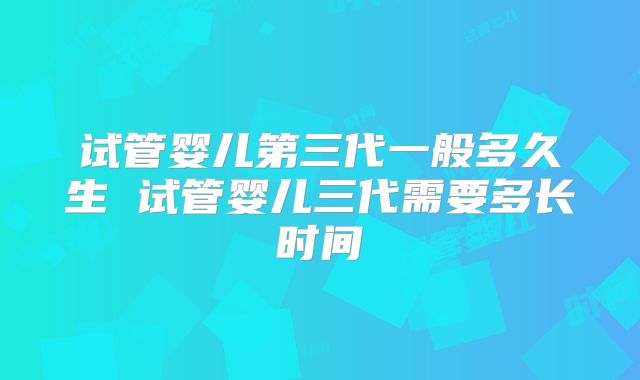 试管婴儿第三代一般多久生 试管婴儿三代需要多长时间